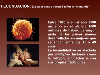 FECUNDACION:  (Cada segundo nacen 3 niños en el mundo) Entre 1990 y en el año 2000 nacieron en el planeta 1000 millones de bebes. La mayor parte de los países menos desarrollados en mujeres que se sitúan entre los 15 y 49 años. La fecundidad se ve afectada por múltiples factores como la religión, educación y con sus propias tradiciones. 