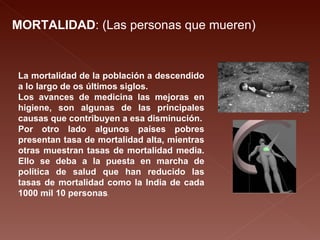 MORTALIDAD : (Las personas que mueren) La mortalidad de la población a descendido a lo largo de os últimos siglos. Los avances de medicina las mejoras en higiene, son algunas de las principales causas que contribuyen a esa disminución. Por otro lado algunos países pobres presentan tasa de mortalidad alta, mientras otras muestran tasas de mortalidad media. Ello se deba a la puesta en marcha de política de salud que han reducido las tasas de mortalidad como la India de cada 1000 mil 10 personas . 