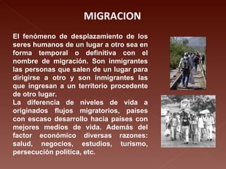MIGRACION El fenómeno de desplazamiento de los seres humanos de un lugar a otro sea en forma temporal o definitiva con el nombre de migración. Son inmigrantes las personas que salen de un lugar para dirigirse a otro y son inmigrantes las que ingresan a un territorio procedente de otro lugar. La diferencia de niveles de vida a originados flujos migratorios, países con escaso desarrollo hacia países con mejores medios de vida. Además del factor económico diversas razones: salud, negocios, estudios, turismo, persecución política, etc. 