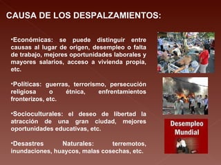 CAUSA DE LOS DESPALZAMIENTOS: Económicas : se puede distinguir entre causas al lugar de origen, desempleo o falta de trabajo, mejores oportunidades laborales y mayores salarios, acceso a vivienda propia, etc. Políticas : guerras, terrorismo, persecución religiosa o étnica, enfrentamientos fronterizos, etc. Socioculturales : el deseo de libertad la atracción de una gran ciudad, mejores oportunidades educativas, etc. Desastres Naturales : terremotos, inundaciones, huaycos, malas cosechas, etc. 