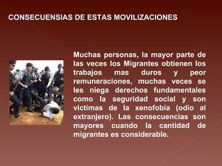 CONSECUENSIAS DE ESTAS MOVILIZACIONES Muchas personas, la mayor parte de las veces los Migrantes obtienen los trabajos mas duros y peor remuneraciones, muchas veces se les niega derechos fundamentales como la seguridad social y son victimas de la xenofobia (odio al extranjero). Las consecuencias son mayores cuando la cantidad de migrantes es considerable. 