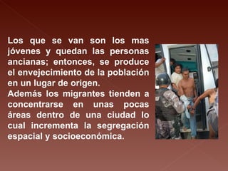 Los que se van son los mas jóvenes y quedan las personas ancianas; entonces, se produce el envejecimiento de la población en un lugar de origen. Además los migrantes tienden a concentrarse en unas pocas áreas dentro de una ciudad lo cual incrementa la segregación espacial y socioeconómica. 