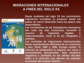 MIGRACIONES INTERNACIONALES  A FINES DEL SIGLO XX Desde mediados del siglo XX los movimientos migratorios mundiales se producen desde los países de menor desarrollo hacia los países mas desarrollados. Los movimientos de los trabajadores extranjeros son cada vez más numerosos. Aumentó el nuecero de migrantes ilegales o indocumentados, como el de los refugiados y asilados. Las corrientes de migraciones internacionales tienen características diferentes de un continente a otro. Entre 1980 y 1999, Europa recibió 15 millones de inmigrantes la mayoría con miras a asentamientos permanentes. Esta tendencia migratoria a cambiado en las ultimas décadas debió a la atracción que ejercen las pujantes economías del sudeste asiático. 