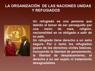 LA ORGANIZACIÓN  DE LAS NACIONES UNIDAS Y REFUGIADOS Un refugiado es una persona que debido al temor de ser perseguido por una razón de raza, religión, nacionalidad se ve obligado a salir de su país. Un refugiado tiene derecho a un asilo seguro. Por o tanto los refugiados gozan de los derechos civiles básicos, incluyendo la libertad de pensamiento, la libertad de desplazamiento, el derecho a no ser sujeto ni tratamiento desagradables.   