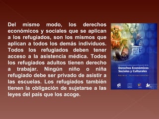 Del mismo modo, los derechos económicos y sociales que se aplican a los refugiados, son los mismos que aplican a todos los demás individuos. Todos los refugiados deben tener acceso a la asistencia médica. Todos los refugiados adultos tienen derecho a trabajar. Ningún niño o niña refugiado debe ser privado de asistir a las escuelas. Los refugiados también tienen la obligación de sujetarse a las leyes del país que los acoge.  