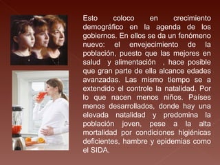 Esto coloco en crecimiento demográfico en la agenda de los gobiernos. En ellos se da un fenómeno nuevo: el envejecimiento de la población, puesto que las mejores en salud  y alimentación  , hace posible que gran parte de ella alcance edades avanzadas. Las mismo tiempo se a extendido el controle la natalidad. Por lo que nacen menos niños. Países menos desarrollados, donde hay una elevada natalidad y predomina la población joven, pese a la alta mortalidad por condiciones higiénicas deficientes, hambre y epidemias como el SIDA. 