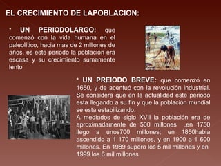 EL CRECIMIENTO DE LAPOBLACION: *  UN PERIODOLARGO:  que comenzó con la vida humana en el paleolítico, hacia mas de 2 millones de años, es este periodo la población era escasa y su crecimiento sumamente lento  *  UN PREIODO BREVE:  que comenzó en 1650, y de acentuó con la revolución industrial. Se considera que en la actualidad este periodo esta llegando a su fin y que la población mundial se esta estabilizando.  A mediados de siglo XVII la población era de aproximadamente de 500 millones  .en 1750 llego a unos700 millones; en 1850habia ascendido a 1 170 millones, y en 1900 a 1 600 millones. En 1989 supero los 5 mil millones y en  1999 los 6 mil millones  