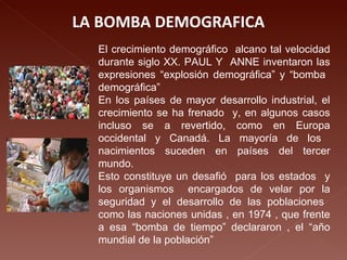 LA BOMBA DEMOGRAFICA  El crecimiento demográfico  alcano tal velocidad durante siglo XX. PAUL Y  ANNE inventaron las expresiones “explosión demográfica” y “bomba  demográfica” En los países de mayor desarrollo industrial, el crecimiento se ha frenado  y, en algunos casos incluso se a revertido, como en Europa occidental y Canadá. La mayoría de los  nacimientos suceden en países del tercer mundo. Esto constituye un desafió  para los estados  y los organismos  encargados de velar por la seguridad y el desarrollo de las poblaciones  como las naciones unidas , en 1974 , que frente a esa “bomba de tiempo” declararon , el “año mundial de la población” 