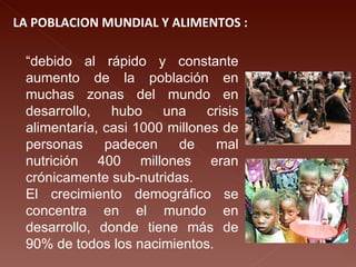 LA POBLACION MUNDIAL Y ALIMENTOS : “ debido al rápido y constante aumento de la población en muchas zonas del mundo en desarrollo, hubo una crisis alimentaría, casi 1000 millones de personas padecen de mal nutrición 400 millones eran crónicamente sub-nutridas. El crecimiento demográfico se concentra en el mundo en desarrollo, donde tiene más de 90% de todos los nacimientos. 