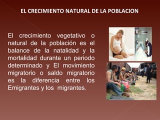 EL CRECIMIENTO NATURAL DE LA POBLACION El crecimiento vegetativo o natural de la población es el balance de la natalidad y la mortalidad durante un periodo determinado y El movimiento migratorio o saldo migratorio es la diferencia entre los Emigrantes y los  migrantes. 