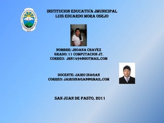 INSTITUCION EDUCATIVA JMUNICIPAL LUIS EDUARDO MORA OSEJO NOMBRE: JHOANA CHAVEZ GRADO: 11 COMPUTACION JT. CORREO:  JHN1494@HOTMAIL.COM DOCENTE: JAIRO INAGAN CORREO: jairoinagan@gmail.com SAN JUAN DE PASTO, 2011 