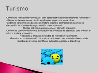 •Demuestra habilidades y destrezas, para establecer excelentes relaciones humanas y
públicas, en la atención del cliente, empleados, superiores, entre otros.
•Evidencia conocimientos básicos en materia laboral y contractual en cuanto a la
elaboración de nóminas de pago, relación obrero-patronal.
                  •Realiza actividades de resección y atención al público.
•Demuestra conocimientos en la elaboración de proyectos de desarrollo para mejorar en
entorno social y económico.
                •Programa y analiza actividades de recreación y animación.
    •Participa en la conformación de equipos de trabajo, para la asistencia en toda la
             logística de eventos: científicos, culturales, políticos y deportivos.
 
