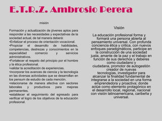 misión
                                                                      Visión
Formación y actualización de jóvenes aptos para
responder a las necesidades y expectativas de la         La educación profesional forma y
sociedad actual, de tal manera deberá:                      formará una persona abierta al
•Enfatizar el proceso de orientación vocacional.        pensamiento universal. Con profunda
•Propiciar el desarrollo de habilidades,                conciencia ética y critica, con nuevos
competencias, destrezas y conocimientos en la          enfoques paradigmáticos, participe en
especialidad         comercio       y      servicios   la construcción de una sociedad justa,
administrativos.                                           amante de la paz y el trabajo en
•Fortalecer el respeto del principio por el hombre       función de sus derechos y deberes
y la ética profesional.
                                                             como ciudadano y ciudadana,
                                                         promotor de autogestión creador de
•validar la acreditación de experiencias.              nuevas tecnologías, investigador para
•incorporar los avances de ciencia y la tecnología       alcanzar la finalidad fundamental de
en las diversas actividades que se desarrollan en      integrarse a la sociedad en una forma
los pensum de estudio de cada mención.                    emprendedora y proactiva; donde
•relacionarse de manera afectiva con sectores           actúe como elemento protagónico en
laborales      y    productivos     para    mejoras     el desarrollo local, regional, nacional
permanentes.                                           con visión latinoamericana, caribeña y
•establecer el seguimiento del egresado para                           universal.
verificar el logro de los objetivos de la educación
profesional.
 