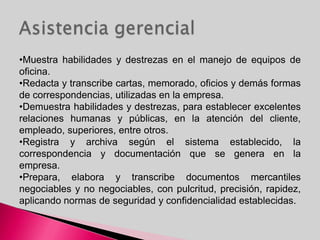 •Muestra habilidades y destrezas en el manejo de equipos de
oficina.
•Redacta y transcribe cartas, memorado, oficios y demás formas
de correspondencias, utilizadas en la empresa.
•Demuestra habilidades y destrezas, para establecer excelentes
relaciones humanas y públicas, en la atención del cliente,
empleado, superiores, entre otros.
•Registra y archiva según el sistema establecido, la
correspondencia y documentación que se genera en la
empresa.
•Prepara, elabora y transcribe documentos mercantiles
negociables y no negociables, con pulcritud, precisión, rapidez,
aplicando normas de seguridad y confidencialidad establecidas.
 