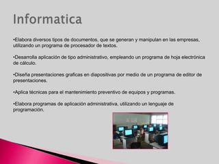 •Elabora diversos tipos de documentos, que se generan y manipulan en las empresas,
utilizando un programa de procesador de textos.

•Desarrolla aplicación de tipo administrativo, empleando un programa de hoja electrónica
de cálculo.

•Diseña presentaciones graficas en diapositivas por medio de un programa de editor de
presentaciones.

•Aplica técnicas para el mantenimiento preventivo de equipos y programas.

•Elabora programas de aplicación administrativa, utilizando un lenguaje de
programación.
 