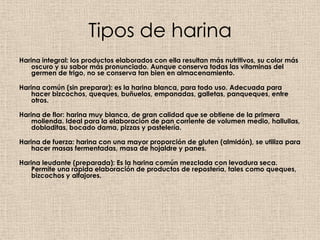 Tipos de harina
Harina integral: los productos elaborados con ella resultan más nutritivos, su color más
    oscuro y su sabor más pronunciado. Aunque conserva todas las vitaminas del
    germen de trigo, no se conserva tan bien en almacenamiento.

Harina común (sin preparar): es la harina blanca, para todo uso. Adecuada para
    hacer bizcochos, queques, buñuelos, empanadas, galletas, panqueques, entre
    otros.

Harina de flor: harina muy blanca, de gran calidad que se obtiene de la primera
    molienda. Ideal para la elaboración de pan corriente de volumen medio, hallullas,
    dobladitas, bocado dama, pizzas y pastelería.

Harina de fuerza: harina con una mayor proporción de gluten (almidón), se utiliza para
    hacer masas fermentadas, masa de hojaldre y panes.

Harina leudante (preparada): Es la harina común mezclada con levadura seca.
    Permite una rápida elaboración de productos de repostería, tales como queques,
    bizcochos y alfajores.
 