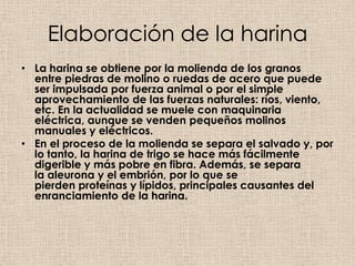 Elaboración de la harina
• La harina se obtiene por la molienda de los granos
  entre piedras de molino o ruedas de acero que puede
  ser impulsada por fuerza animal o por el simple
  aprovechamiento de las fuerzas naturales: ríos, viento,
  etc. En la actualidad se muele con maquinaria
  eléctrica, aunque se venden pequeños molinos
  manuales y eléctricos.
• En el proceso de la molienda se separa el salvado y, por
  lo tanto, la harina de trigo se hace más fácilmente
  digerible y más pobre en fibra. Además, se separa
  la aleurona y el embrión, por lo que se
  pierden proteínas y lípidos, principales causantes del
  enranciamiento de la harina.
 