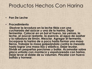 Productos Hechos Con Harina

• Pan De Leche

• Procedimiento
   Disolver la levadura en la leche tibia con una
  cucharada del azúcar y una de la harina. Dejar
  fermentar. Colocar en un bol el huevo, las yemas, la
  leche, el azúcar restante, la esencia, el agua de azahar
  y la ralladura de limón. Mezclar. Agregar el fermento.
  Incorporar la harina de a poco hasta formar una masa
  tierna. Trabajar la masa golpeándola contra la mesada
  hasta lograr una masa lisa y elástica. Dejar leudar.
  Dividir en pequeñas porciones y bollar. Acomodar sobre
  placa untada con manteca y espolvoreada con harina.
  Dejar levar al doble de su volumen. Pincelar con huevo
  batido y hornear.
 