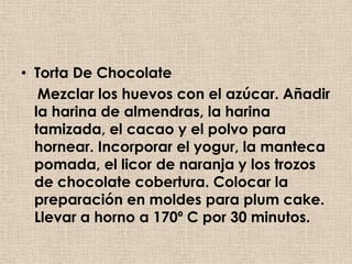 • Torta De Chocolate
   Mezclar los huevos con el azúcar. Añadir
  la harina de almendras, la harina
  tamizada, el cacao y el polvo para
  hornear. Incorporar el yogur, la manteca
  pomada, el licor de naranja y los trozos
  de chocolate cobertura. Colocar la
  preparación en moldes para plum cake.
  Llevar a horno a 170º C por 30 minutos.
 
