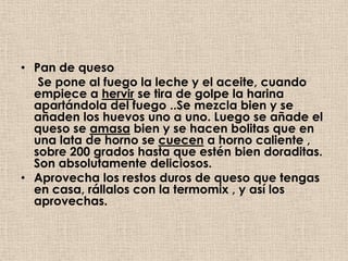 • Pan de queso
   Se pone al fuego la leche y el aceite, cuando
  empiece a hervir se tira de golpe la harina
  apartándola del fuego ..Se mezcla bien y se
  añaden los huevos uno a uno. Luego se añade el
  queso se amasa bien y se hacen bolitas que en
  una lata de horno se cuecen a horno caliente ,
  sobre 200 grados hasta que estén bien doraditas.
  Son absolutamente deliciosos.
• Aprovecha los restos duros de queso que tengas
  en casa, rállalos con la termomix , y así los
  aprovechas.
 