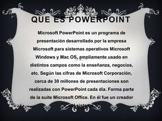 QUE ES POWERPOINT
Microsoft PowerPoint es un programa de
presentación desarrollado por la empresa
Microsoft para sistemas operativos Microsoft
Windows y Mac OS, ampliamente usado en
distintos campos como la enseñanza, negocios,
etc. Según las cifras de Microsoft Corporación,
cerca de 30 millones de presentaciones son
realizadas con PowerPoint cada día. Forma parte
de la suite Microsoft Office. En él fue un creador
del sistema.
 