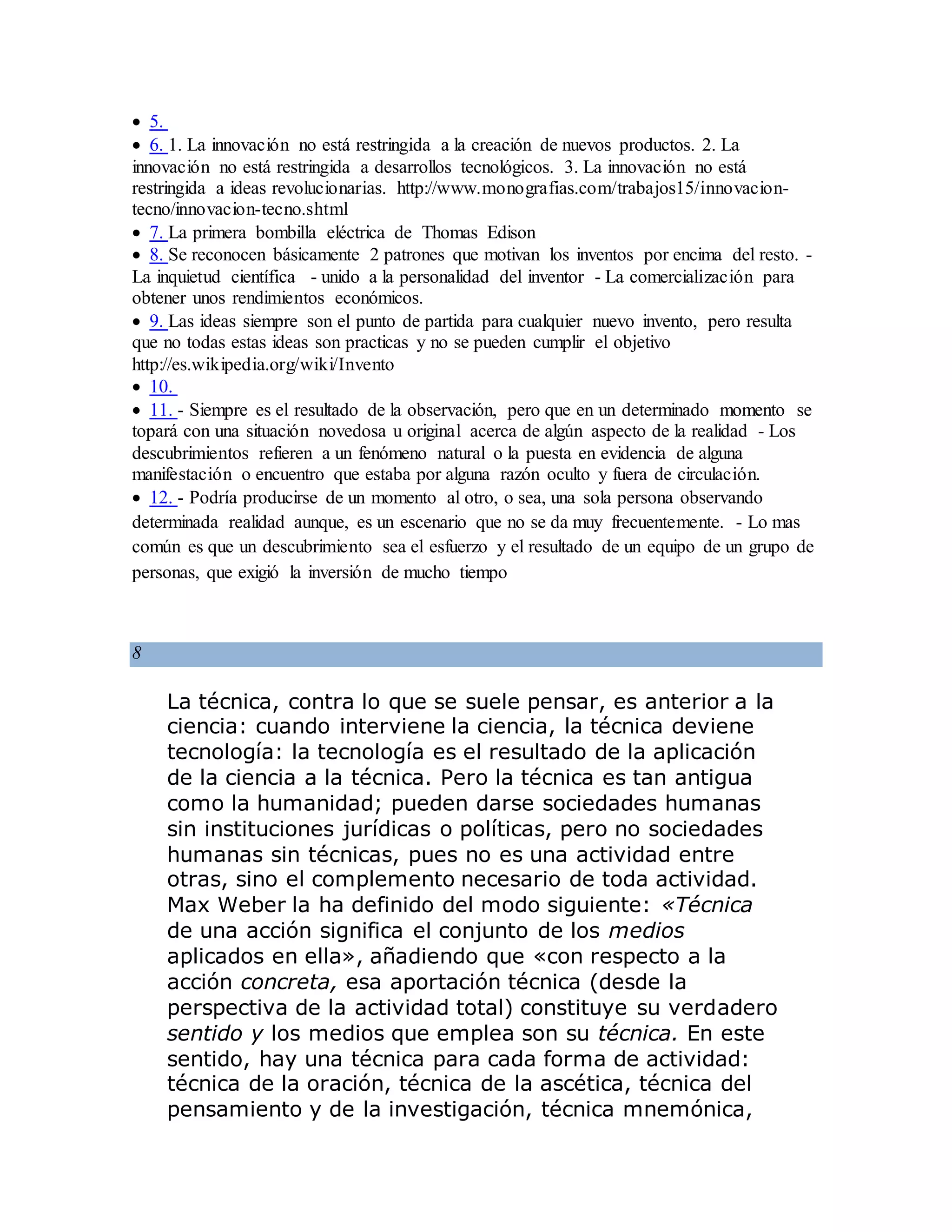  5.
 6. 1. La innovación no está restringida a la creación de nuevos productos. 2. La
innovación no está restringida a desarrollos tecnológicos. 3. La innovación no está
restringida a ideas revolucionarias. http://www.monografias.com/trabajos15/innovacion-
tecno/innovacion-tecno.shtml
 7. La primera bombilla eléctrica de Thomas Edison
 8. Se reconocen básicamente 2 patrones que motivan los inventos por encima del resto. -
La inquietud científica - unido a la personalidad del inventor - La comercialización para
obtener unos rendimientos económicos.
 9. Las ideas siempre son el punto de partida para cualquier nuevo invento, pero resulta
que no todas estas ideas son practicas y no se pueden cumplir el objetivo
http://es.wikipedia.org/wiki/Invento
 10.
 11. - Siempre es el resultado de la observación, pero que en un determinado momento se
topará con una situación novedosa u original acerca de algún aspecto de la realidad - Los
descubrimientos refieren a un fenómeno natural o la puesta en evidencia de alguna
manifestación o encuentro que estaba por alguna razón oculto y fuera de circulación.
 12. - Podría producirse de un momento al otro, o sea, una sola persona observando
determinada realidad aunque, es un escenario que no se da muy frecuentemente. - Lo mas
común es que un descubrimiento sea el esfuerzo y el resultado de un equipo de un grupo de
personas, que exigió la inversión de mucho tiempo
8
La técnica, contra lo que se suele pensar, es anterior a la
ciencia: cuando interviene la ciencia, la técnica deviene
tecnología: la tecnología es el resultado de la aplicación
de la ciencia a la técnica. Pero la técnica es tan antigua
como la humanidad; pueden darse sociedades humanas
sin instituciones jurídicas o políticas, pero no sociedades
humanas sin técnicas, pues no es una actividad entre
otras, sino el complemento necesario de toda actividad.
Max Weber la ha definido del modo siguiente: «Técnica
de una acción significa el conjunto de los medios
aplicados en ella», añadiendo que «con respecto a la
acción concreta, esa aportación técnica (desde la
perspectiva de la actividad total) constituye su verdadero
sentido y los medios que emplea son su técnica. En este
sentido, hay una técnica para cada forma de actividad:
técnica de la oración, técnica de la ascética, técnica del
pensamiento y de la investigación, técnica mnemónica,
 