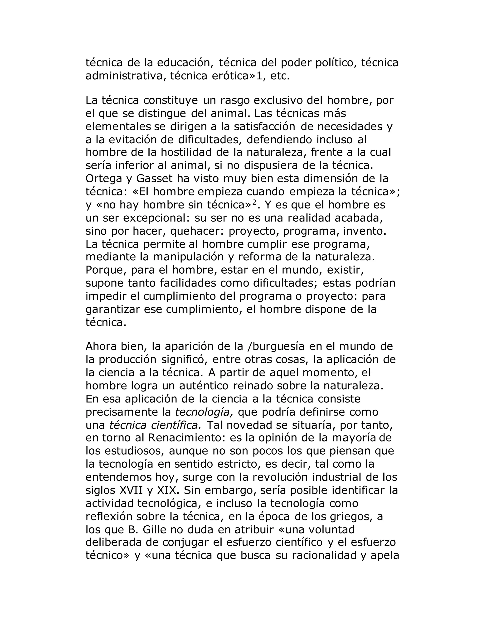 técnica de la educación, técnica del poder político, técnica
administrativa, técnica erótica»1, etc.
La técnica constituye un rasgo exclusivo del hombre, por
el que se distingue del animal. Las técnicas más
elementales se dirigen a la satisfacción de necesidades y
a la evitación de dificultades, defendiendo incluso al
hombre de la hostilidad de la naturaleza, frente a la cual
sería inferior al animal, si no dispusiera de la técnica.
Ortega y Gasset ha visto muy bien esta dimensión de la
técnica: «El hombre empieza cuando empieza la técnica»;
y «no hay hombre sin técnica»2
. Y es que el hombre es
un ser excepcional: su ser no es una realidad acabada,
sino por hacer, quehacer: proyecto, programa, invento.
La técnica permite al hombre cumplir ese programa,
mediante la manipulación y reforma de la naturaleza.
Porque, para el hombre, estar en el mundo, existir,
supone tanto facilidades como dificultades; estas podrían
impedir el cumplimiento del programa o proyecto: para
garantizar ese cumplimiento, el hombre dispone de la
técnica.
Ahora bien, la aparición de la /burguesía en el mundo de
la producción significó, entre otras cosas, la aplicación de
la ciencia a la técnica. A partir de aquel momento, el
hombre logra un auténtico reinado sobre la naturaleza.
En esa aplicación de la ciencia a la técnica consiste
precisamente la tecnología, que podría definirse como
una técnica científica. Tal novedad se situaría, por tanto,
en torno al Renacimiento: es la opinión de la mayoría de
los estudiosos, aunque no son pocos los que piensan que
la tecnología en sentido estricto, es decir, tal como la
entendemos hoy, surge con la revolución industrial de los
siglos XVII y XIX. Sin embargo, sería posible identificar la
actividad tecnológica, e incluso la tecnología como
reflexión sobre la técnica, en la época de los griegos, a
los que B. Gille no duda en atribuir «una voluntad
deliberada de conjugar el esfuerzo científico y el esfuerzo
técnico» y «una técnica que busca su racionalidad y apela
 