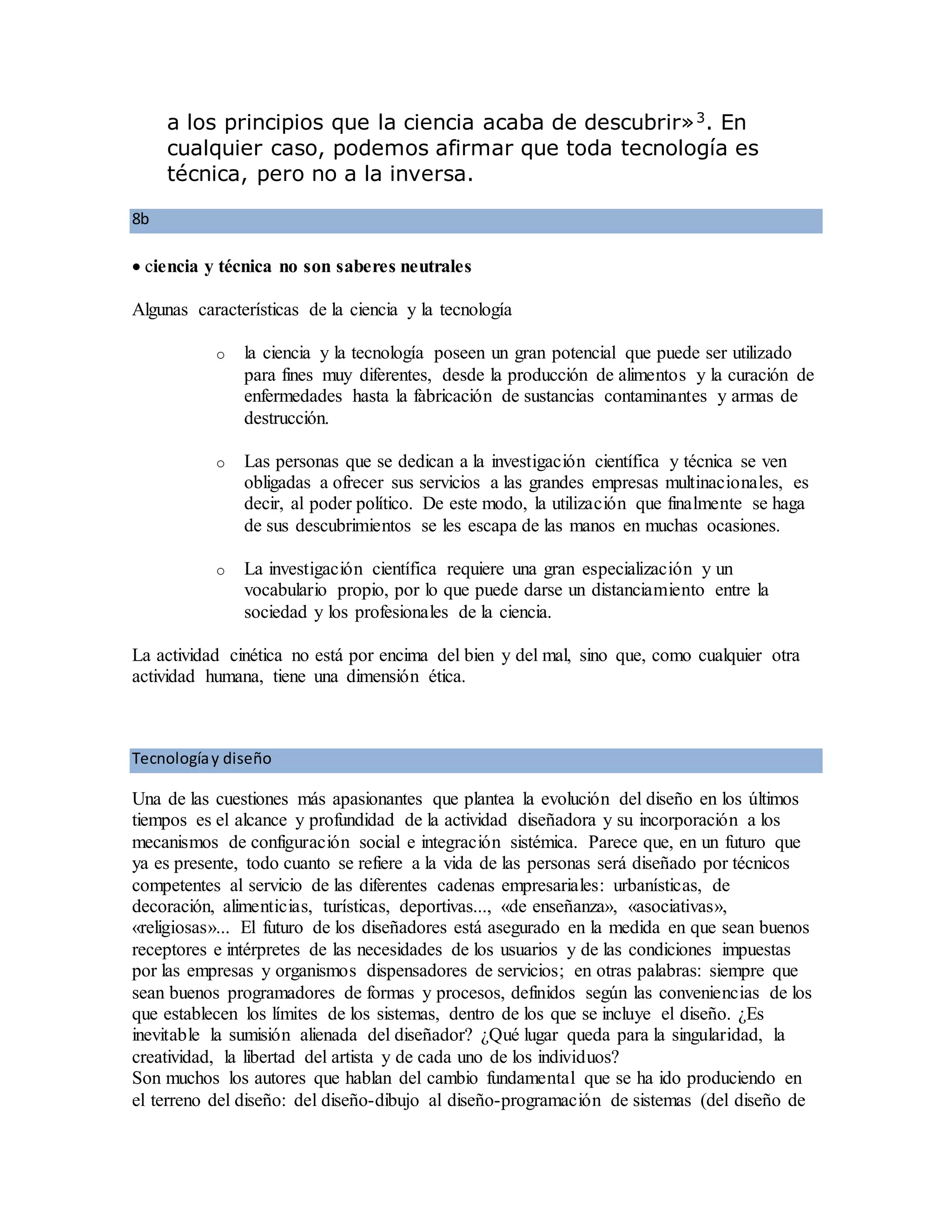 a los principios que la ciencia acaba de descubrir»3
. En
cualquier caso, podemos afirmar que toda tecnología es
técnica, pero no a la inversa.
8b
 ciencia y técnica no son saberes neutrales
Algunas características de la ciencia y la tecnología
o la ciencia y la tecnología poseen un gran potencial que puede ser utilizado
para fines muy diferentes, desde la producción de alimentos y la curación de
enfermedades hasta la fabricación de sustancias contaminantes y armas de
destrucción.
o Las personas que se dedican a la investigación científica y técnica se ven
obligadas a ofrecer sus servicios a las grandes empresas multinacionales, es
decir, al poder político. De este modo, la utilización que finalmente se haga
de sus descubrimientos se les escapa de las manos en muchas ocasiones.
o La investigación científica requiere una gran especialización y un
vocabulario propio, por lo que puede darse un distanciamiento entre la
sociedad y los profesionales de la ciencia.
La actividad cinética no está por encima del bien y del mal, sino que, como cualquier otra
actividad humana, tiene una dimensión ética.
Tecnologíay diseño
Una de las cuestiones más apasionantes que plantea la evolución del diseño en los últimos
tiempos es el alcance y profundidad de la actividad diseñadora y su incorporación a los
mecanismos de configuración social e integración sistémica. Parece que, en un futuro que
ya es presente, todo cuanto se refiere a la vida de las personas será diseñado por técnicos
competentes al servicio de las diferentes cadenas empresariales: urbanísticas, de
decoración, alimenticias, turísticas, deportivas..., «de enseñanza», «asociativas»,
«religiosas»... El futuro de los diseñadores está asegurado en la medida en que sean buenos
receptores e intérpretes de las necesidades de los usuarios y de las condiciones impuestas
por las empresas y organismos dispensadores de servicios; en otras palabras: siempre que
sean buenos programadores de formas y procesos, definidos según las conveniencias de los
que establecen los límites de los sistemas, dentro de los que se incluye el diseño. ¿Es
inevitable la sumisión alienada del diseñador? ¿Qué lugar queda para la singularidad, la
creatividad, la libertad del artista y de cada uno de los individuos?
Son muchos los autores que hablan del cambio fundamental que se ha ido produciendo en
el terreno del diseño: del diseño-dibujo al diseño-programación de sistemas (del diseño de
 