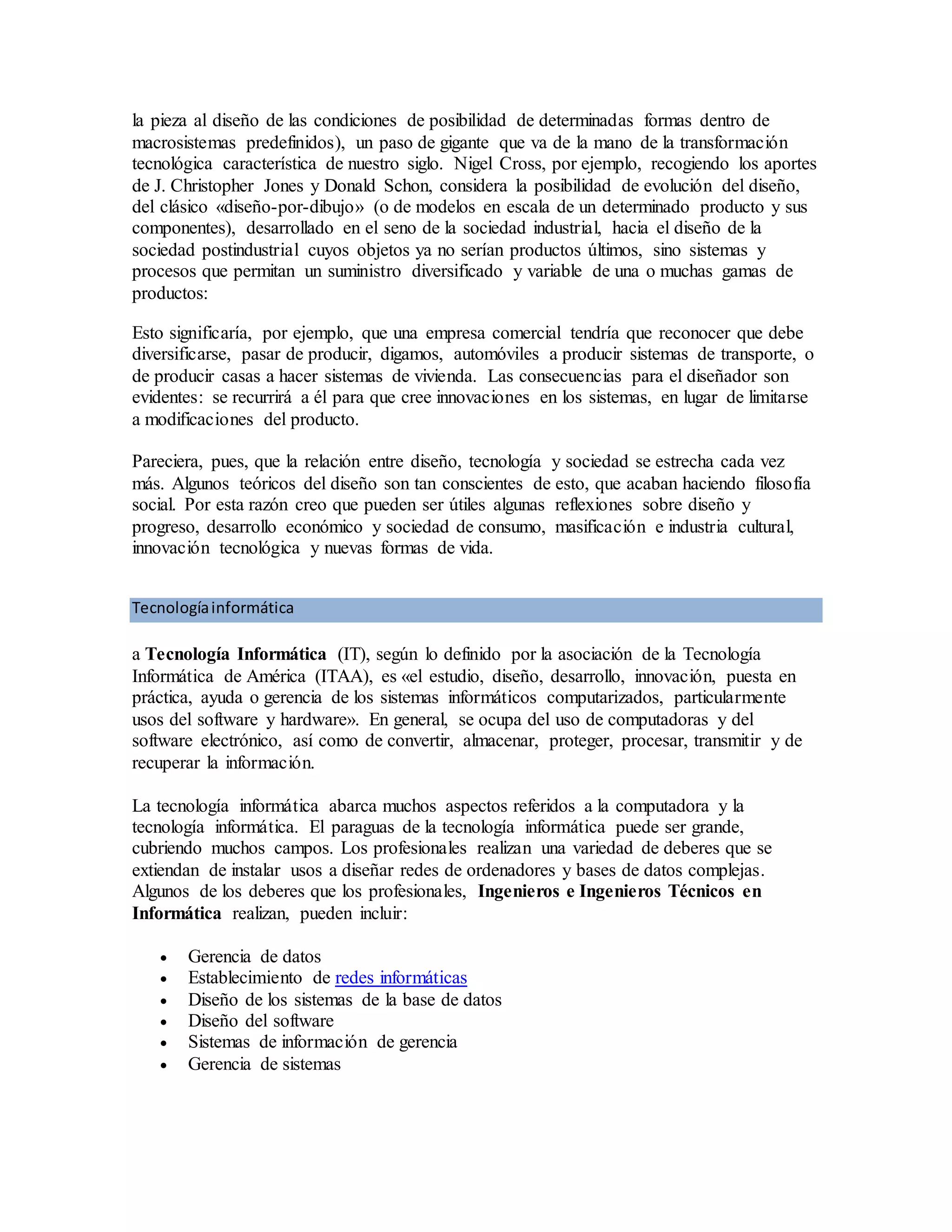 la pieza al diseño de las condiciones de posibilidad de determinadas formas dentro de
macrosistemas predefinidos), un paso de gigante que va de la mano de la transformación
tecnológica característica de nuestro siglo. Nigel Cross, por ejemplo, recogiendo los aportes
de J. Christopher Jones y Donald Schon, considera la posibilidad de evolución del diseño,
del clásico «diseño-por-dibujo» (o de modelos en escala de un determinado producto y sus
componentes), desarrollado en el seno de la sociedad industrial, hacia el diseño de la
sociedad postindustrial cuyos objetos ya no serían productos últimos, sino sistemas y
procesos que permitan un suministro diversificado y variable de una o muchas gamas de
productos:
Esto significaría, por ejemplo, que una empresa comercial tendría que reconocer que debe
diversificarse, pasar de producir, digamos, automóviles a producir sistemas de transporte, o
de producir casas a hacer sistemas de vivienda. Las consecuencias para el diseñador son
evidentes: se recurrirá a él para que cree innovaciones en los sistemas, en lugar de limitarse
a modificaciones del producto.
Pareciera, pues, que la relación entre diseño, tecnología y sociedad se estrecha cada vez
más. Algunos teóricos del diseño son tan conscientes de esto, que acaban haciendo filosofía
social. Por esta razón creo que pueden ser útiles algunas reflexiones sobre diseño y
progreso, desarrollo económico y sociedad de consumo, masificación e industria cultural,
innovación tecnológica y nuevas formas de vida.
Tecnologíainformática
a Tecnología Informática (IT), según lo definido por la asociación de la Tecnología
Informática de América (ITAA), es «el estudio, diseño, desarrollo, innovación, puesta en
práctica, ayuda o gerencia de los sistemas informáticos computarizados, particularmente
usos del software y hardware». En general, se ocupa del uso de computadoras y del
software electrónico, así como de convertir, almacenar, proteger, procesar, transmitir y de
recuperar la información.
La tecnología informática abarca muchos aspectos referidos a la computadora y la
tecnología informática. El paraguas de la tecnología informática puede ser grande,
cubriendo muchos campos. Los profesionales realizan una variedad de deberes que se
extiendan de instalar usos a diseñar redes de ordenadores y bases de datos complejas.
Algunos de los deberes que los profesionales, Ingenieros e Ingenieros Técnicos en
Informática realizan, pueden incluir:
 Gerencia de datos
 Establecimiento de redes informáticas
 Diseño de los sistemas de la base de datos
 Diseño del software
 Sistemas de información de gerencia
 Gerencia de sistemas
 