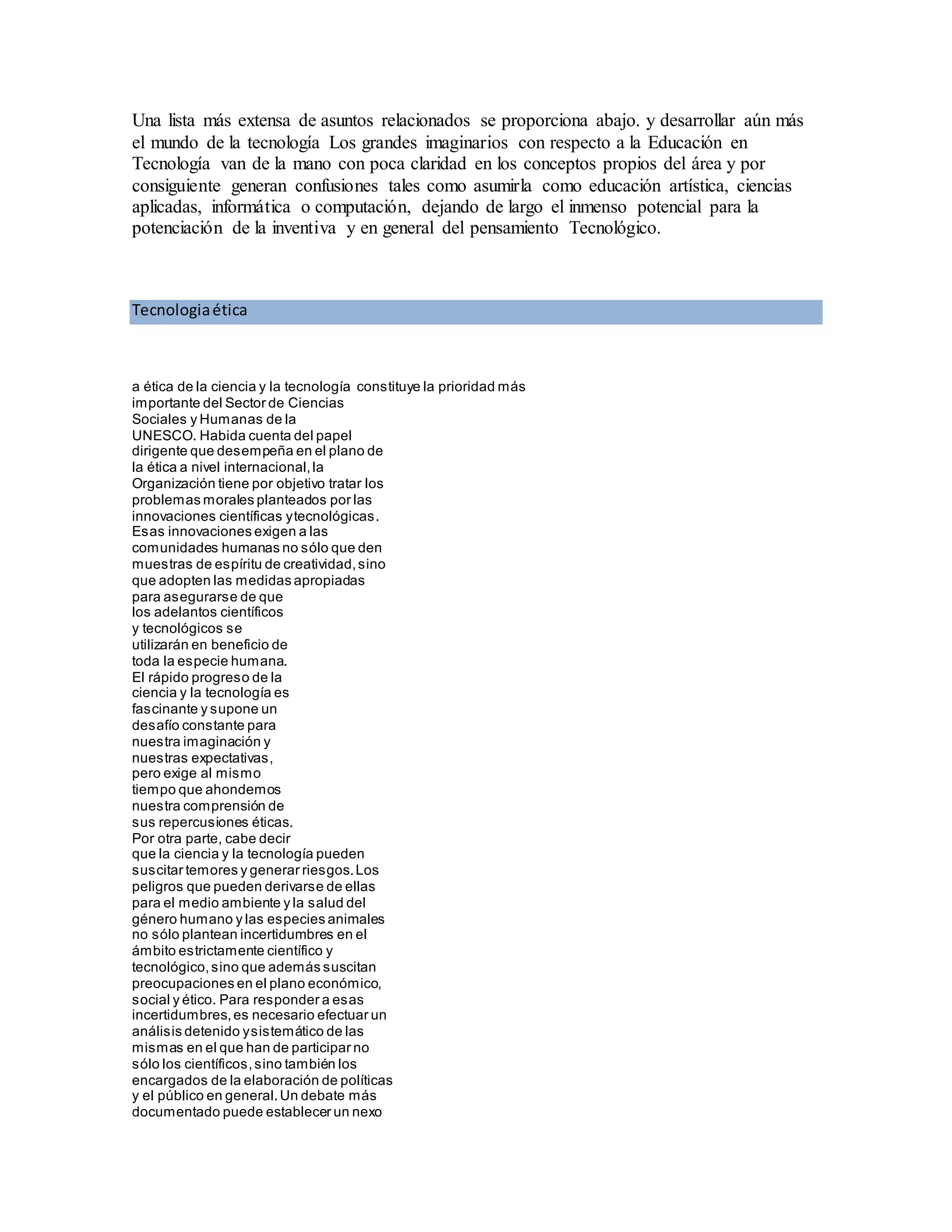 Una lista más extensa de asuntos relacionados se proporciona abajo. y desarrollar aún más
el mundo de la tecnología Los grandes imaginarios con respecto a la Educación en
Tecnología van de la mano con poca claridad en los conceptos propios del área y por
consiguiente generan confusiones tales como asumirla como educación artística, ciencias
aplicadas, informática o computación, dejando de largo el inmenso potencial para la
potenciación de la inventiva y en general del pensamiento Tecnológico.
Tecnologiaética
a ética de la ciencia y la tecnología constituye la prioridad más
importante del Sector de Ciencias
Sociales y Humanas de la
UNESCO. Habida cuenta del papel
dirigente que desempeña en el plano de
la ética a nivel internacional,la
Organización tiene por objetivo tratar los
problemas morales planteados por las
innovaciones científicas ytecnológicas.
Esas innovaciones exigen a las
comunidades humanas no sólo que den
muestras de espíritu de creatividad,sino
que adopten las medidas apropiadas
para asegurarse de que
los adelantos científicos
y tecnológicos se
utilizarán en beneficio de
toda la especie humana.
El rápido progreso de la
ciencia y la tecnología es
fascinante y supone un
desafío constante para
nuestra imaginación y
nuestras expectativas,
pero exige al mismo
tiempo que ahondemos
nuestra comprensión de
sus repercusiones éticas.
Por otra parte, cabe decir
que la ciencia y la tecnología pueden
suscitar temores y generar riesgos.Los
peligros que pueden derivarse de ellas
para el medio ambiente y la salud del
género humano y las especies animales
no sólo plantean incertidumbres en el
ámbito estrictamente científico y
tecnológico,sino que además suscitan
preocupaciones en el plano económico,
social y ético. Para responder a esas
incertidumbres,es necesario efectuar un
análisis detenido ysistemático de las
mismas en el que han de participar no
sólo los científicos,sino también los
encargados de la elaboración de políticas
y el público en general.Un debate más
documentado puede establecer un nexo
 