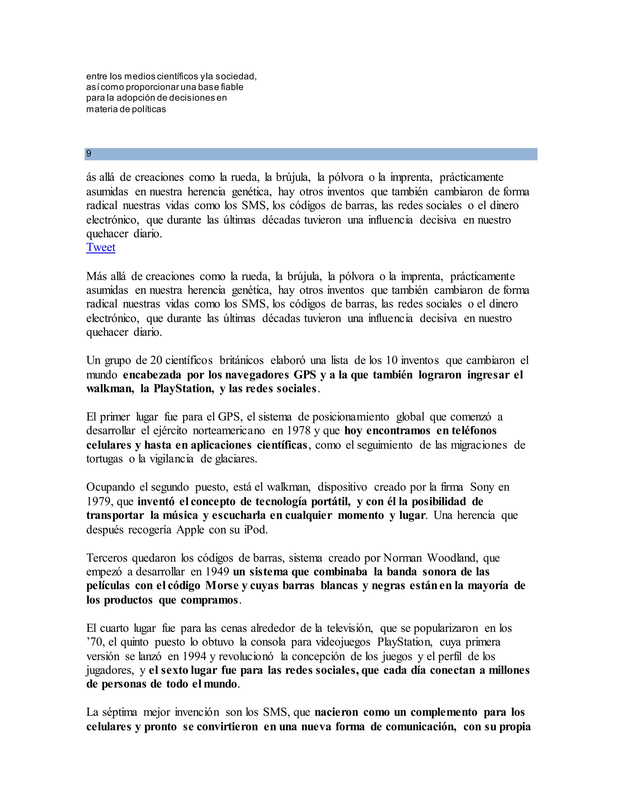 entre los medios científicos yla sociedad,
asícomo proporcionar una base fiable
para la adopción de decisiones en
materia de políticas
9
ás allá de creaciones como la rueda, la brújula, la pólvora o la imprenta, prácticamente
asumidas en nuestra herencia genética, hay otros inventos que también cambiaron de forma
radical nuestras vidas como los SMS, los códigos de barras, las redes sociales o el dinero
electrónico, que durante las últimas décadas tuvieron una influencia decisiva en nuestro
quehacer diario.
Tweet
Más allá de creaciones como la rueda, la brújula, la pólvora o la imprenta, prácticamente
asumidas en nuestra herencia genética, hay otros inventos que también cambiaron de forma
radical nuestras vidas como los SMS, los códigos de barras, las redes sociales o el dinero
electrónico, que durante las últimas décadas tuvieron una influencia decisiva en nuestro
quehacer diario.
Un grupo de 20 científicos británicos elaboró una lista de los 10 inventos que cambiaron el
mundo encabezada por los navegadores GPS y a la que también lograron ingresar el
walkman, la PlayStation, y las redes sociales.
El primer lugar fue para el GPS, el sistema de posicionamiento global que comenzó a
desarrollar el ejército norteamericano en 1978 y que hoy encontramos en teléfonos
celulares y hasta en aplicaciones científicas, como el seguimiento de las migraciones de
tortugas o la vigilancia de glaciares.
Ocupando el segundo puesto, está el walkman, dispositivo creado por la firma Sony en
1979, que inventó el concepto de tecnología portátil, y con él la posibilidad de
transportar la música y escucharla en cualquier momento y lugar. Una herencia que
después recogería Apple con su iPod.
Terceros quedaron los códigos de barras, sistema creado por Norman Woodland, que
empezó a desarrollar en 1949 un sistema que combinaba la banda sonora de las
películas con el código Morse y cuyas barras blancas y negras estánen la mayoría de
los productos que compramos.
El cuarto lugar fue para las cenas alrededor de la televisión, que se popularizaron en los
’70, el quinto puesto lo obtuvo la consola para videojuegos PlayStation, cuya primera
versión se lanzó en 1994 y revolucionó la concepción de los juegos y el perfil de los
jugadores, y el sexto lugar fue para las redes sociales, que cada día conectan a millones
de personas de todo el mundo.
La séptima mejor invención son los SMS, que nacieron como un complemento para los
celulares y pronto se convirtieron en una nueva forma de comunicación, con su propia
 