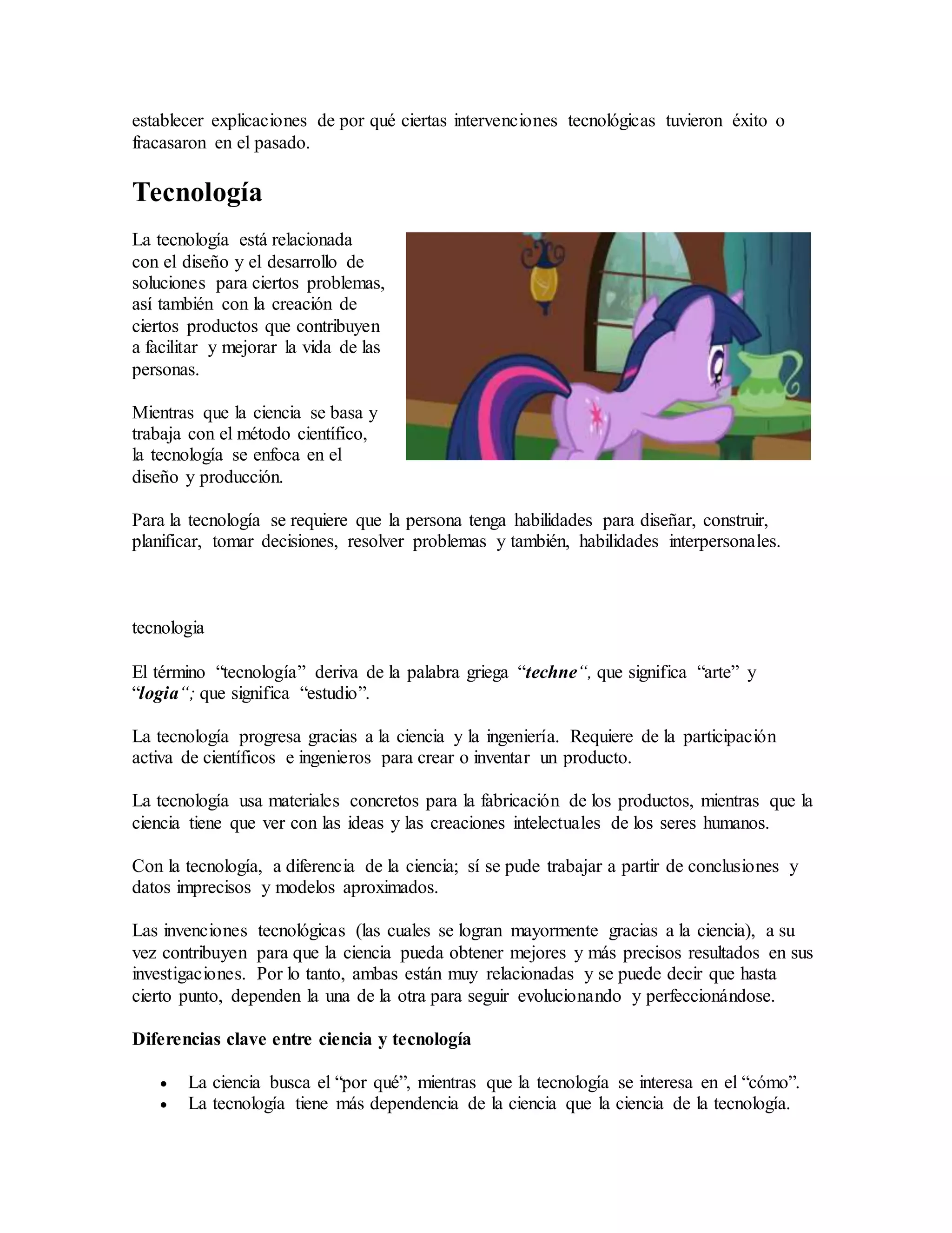 establecer explicaciones de por qué ciertas intervenciones tecnológicas tuvieron éxito o
fracasaron en el pasado.
Tecnología
La tecnología está relacionada
con el diseño y el desarrollo de
soluciones para ciertos problemas,
así también con la creación de
ciertos productos que contribuyen
a facilitar y mejorar la vida de las
personas.
Mientras que la ciencia se basa y
trabaja con el método científico,
la tecnología se enfoca en el
diseño y producción.
Para la tecnología se requiere que la persona tenga habilidades para diseñar, construir,
planificar, tomar decisiones, resolver problemas y también, habilidades interpersonales.
tecnologia
El término “tecnología” deriva de la palabra griega “techne“, que significa “arte” y
“logia“; que significa “estudio”.
La tecnología progresa gracias a la ciencia y la ingeniería. Requiere de la participación
activa de científicos e ingenieros para crear o inventar un producto.
La tecnología usa materiales concretos para la fabricación de los productos, mientras que la
ciencia tiene que ver con las ideas y las creaciones intelectuales de los seres humanos.
Con la tecnología, a diferencia de la ciencia; sí se pude trabajar a partir de conclusiones y
datos imprecisos y modelos aproximados.
Las invenciones tecnológicas (las cuales se logran mayormente gracias a la ciencia), a su
vez contribuyen para que la ciencia pueda obtener mejores y más precisos resultados en sus
investigaciones. Por lo tanto, ambas están muy relacionadas y se puede decir que hasta
cierto punto, dependen la una de la otra para seguir evolucionando y perfeccionándose.
Diferencias clave entre ciencia y tecnología
 La ciencia busca el “por qué”, mientras que la tecnología se interesa en el “cómo”.
 La tecnología tiene más dependencia de la ciencia que la ciencia de la tecnología.
 