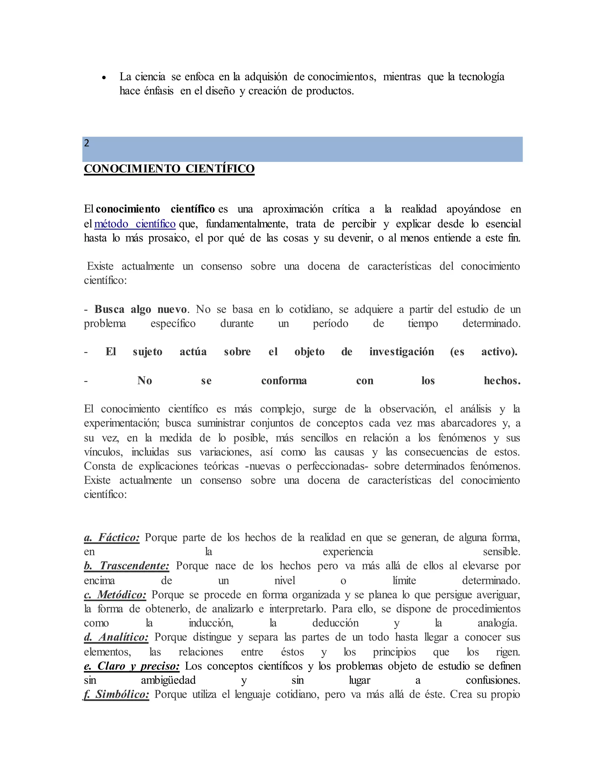  La ciencia se enfoca en la adquisión de conocimientos, mientras que la tecnología
hace énfasis en el diseño y creación de productos.
2
CONOCIMIENTO CIENTÍFICO
El conocimiento científico es una aproximación crítica a la realidad apoyándose en
el método científico que, fundamentalmente, trata de percibir y explicar desde lo esencial
hasta lo más prosaico, el por qué de las cosas y su devenir, o al menos entiende a este fin.
Existe actualmente un consenso sobre una docena de características del conocimiento
científico:
- Busca algo nuevo. No se basa en lo cotidiano, se adquiere a partir del estudio de un
problema específico durante un período de tiempo determinado.
- El sujeto actúa sobre el objeto de investigación (es activo).
- No se conforma con los hechos.
El conocimiento científico es más complejo, surge de la observación, el análisis y la
experimentación; busca suministrar conjuntos de conceptos cada vez mas abarcadores y, a
su vez, en la medida de lo posible, más sencillos en relación a los fenómenos y sus
vínculos, incluidas sus variaciones, así como las causas y las consecuencias de estos.
Consta de explicaciones teóricas -nuevas o perfeccionadas- sobre determinados fenómenos.
Existe actualmente un consenso sobre una docena de características del conocimiento
científico:
a. Fáctico: Porque parte de los hechos de la realidad en que se generan, de alguna forma,
en la experiencia sensible.
b. Trascendente: Porque nace de los hechos pero va más allá de ellos al elevarse por
encima de un nivel o límite determinado.
c. Metódico: Porque se procede en forma organizada y se planea lo que persigue averiguar,
la forma de obtenerlo, de analizarlo e interpretarlo. Para ello, se dispone de procedimientos
como la inducción, la deducción y la analogía.
d. Analítico: Porque distingue y separa las partes de un todo hasta llegar a conocer sus
elementos, las relaciones entre éstos y los principios que los rigen.
e. Claro y preciso: Los conceptos científicos y los problemas objeto de estudio se definen
sin ambigüedad y sin lugar a confusiones.
f. Simbólico: Porque utiliza el lenguaje cotidiano, pero va más allá de éste. Crea su propio
 