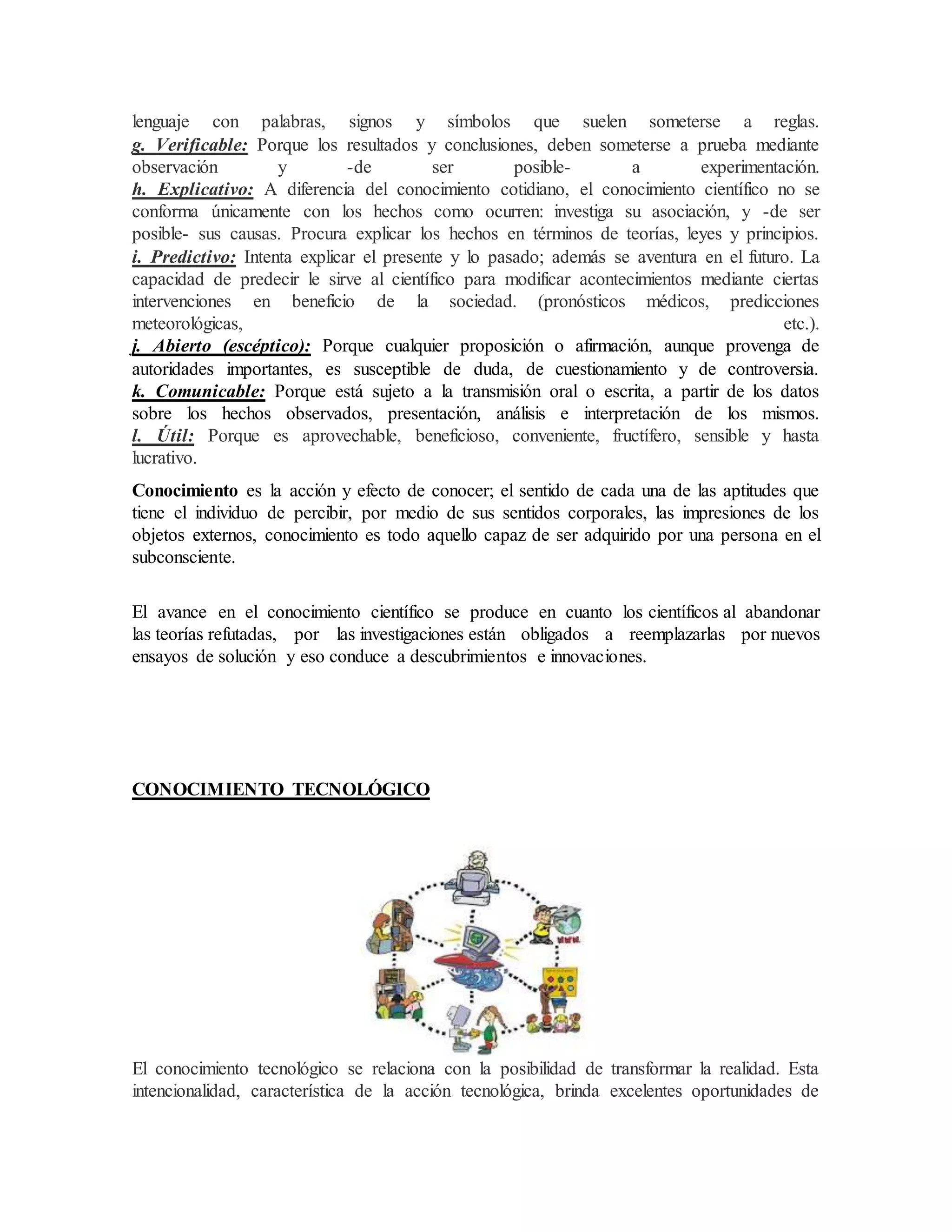 lenguaje con palabras, signos y símbolos que suelen someterse a reglas.
g. Verificable: Porque los resultados y conclusiones, deben someterse a prueba mediante
observación y -de ser posible- a experimentación.
h. Explicativo: A diferencia del conocimiento cotidiano, el conocimiento científico no se
conforma únicamente con los hechos como ocurren: investiga su asociación, y -de ser
posible- sus causas. Procura explicar los hechos en términos de teorías, leyes y principios.
i. Predictivo: Intenta explicar el presente y lo pasado; además se aventura en el futuro. La
capacidad de predecir le sirve al científico para modificar acontecimientos mediante ciertas
intervenciones en beneficio de la sociedad. (pronósticos médicos, predicciones
meteorológicas, etc.).
j. Abierto (escéptico): Porque cualquier proposición o afirmación, aunque provenga de
autoridades importantes, es susceptible de duda, de cuestionamiento y de controversia.
k. Comunicable: Porque está sujeto a la transmisión oral o escrita, a partir de los datos
sobre los hechos observados, presentación, análisis e interpretación de los mismos.
l. Útil: Porque es aprovechable, beneficioso, conveniente, fructífero, sensible y hasta
lucrativo.
Conocimiento es la acción y efecto de conocer; el sentido de cada una de las aptitudes que
tiene el individuo de percibir, por medio de sus sentidos corporales, las impresiones de los
objetos externos, conocimiento es todo aquello capaz de ser adquirido por una persona en el
subconsciente.
El avance en el conocimiento científico se produce en cuanto los científicos al abandonar
las teorías refutadas, por las investigaciones están obligados a reemplazarlas por nuevos
ensayos de solución y eso conduce a descubrimientos e innovaciones.
CONOCIMIENTO TECNOLÓGICO
El conocimiento tecnológico se relaciona con la posibilidad de transformar la realidad. Esta
intencionalidad, característica de la acción tecnológica, brinda excelentes oportunidades de
 