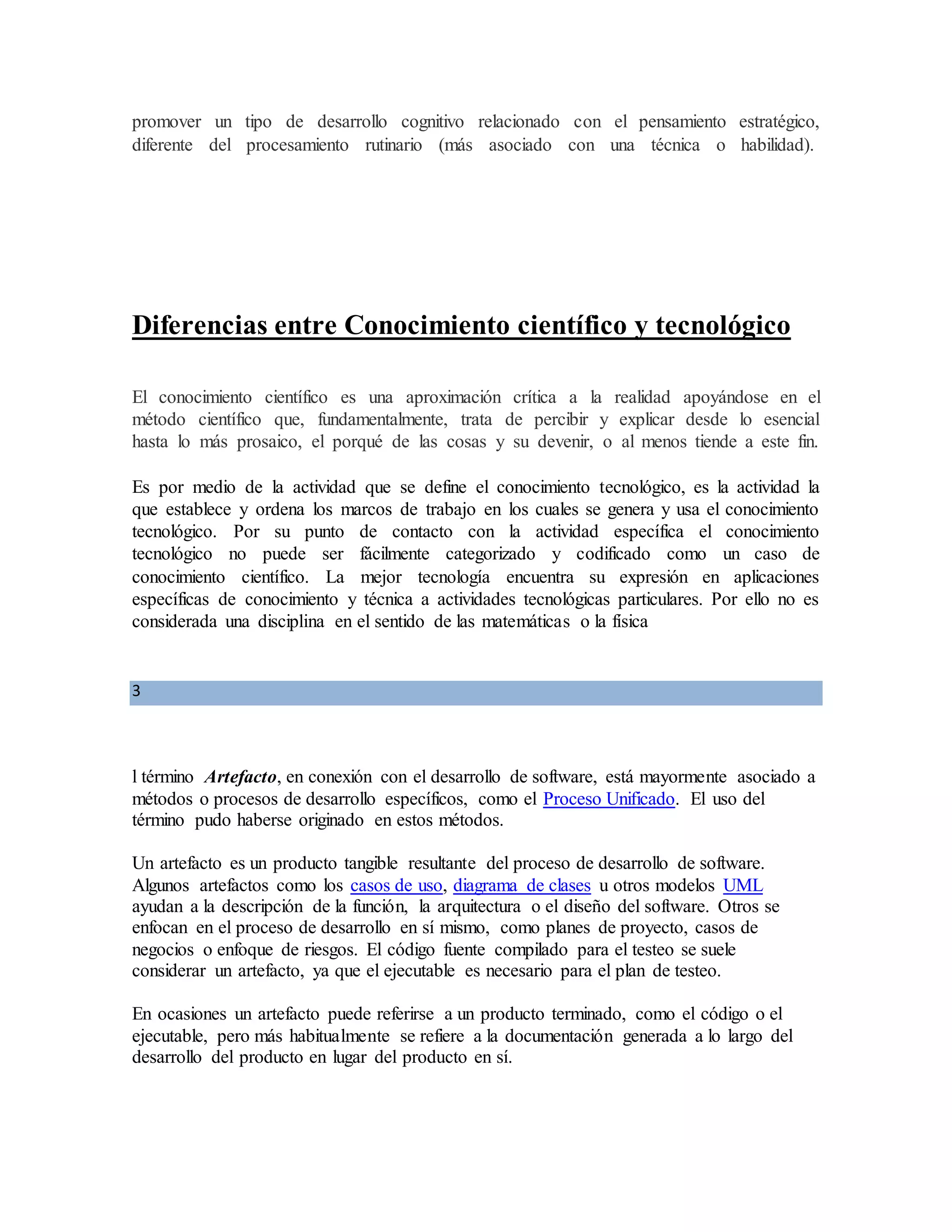 promover un tipo de desarrollo cognitivo relacionado con el pensamiento estratégico,
diferente del procesamiento rutinario (más asociado con una técnica o habilidad).
Diferencias entre Conocimiento científico y tecnológico
El conocimiento científico es una aproximación crítica a la realidad apoyándose en el
método científico que, fundamentalmente, trata de percibir y explicar desde lo esencial
hasta lo más prosaico, el porqué de las cosas y su devenir, o al menos tiende a este fin.
Es por medio de la actividad que se define el conocimiento tecnológico, es la actividad la
que establece y ordena los marcos de trabajo en los cuales se genera y usa el conocimiento
tecnológico. Por su punto de contacto con la actividad específica el conocimiento
tecnológico no puede ser fácilmente categorizado y codificado como un caso de
conocimiento científico. La mejor tecnología encuentra su expresión en aplicaciones
específicas de conocimiento y técnica a actividades tecnológicas particulares. Por ello no es
considerada una disciplina en el sentido de las matemáticas o la física
3
l término Artefacto, en conexión con el desarrollo de software, está mayormente asociado a
métodos o procesos de desarrollo específicos, como el Proceso Unificado. El uso del
término pudo haberse originado en estos métodos.
Un artefacto es un producto tangible resultante del proceso de desarrollo de software.
Algunos artefactos como los casos de uso, diagrama de clases u otros modelos UML
ayudan a la descripción de la función, la arquitectura o el diseño del software. Otros se
enfocan en el proceso de desarrollo en sí mismo, como planes de proyecto, casos de
negocios o enfoque de riesgos. El código fuente compilado para el testeo se suele
considerar un artefacto, ya que el ejecutable es necesario para el plan de testeo.
En ocasiones un artefacto puede referirse a un producto terminado, como el código o el
ejecutable, pero más habitualmente se refiere a la documentación generada a lo largo del
desarrollo del producto en lugar del producto en sí.
 