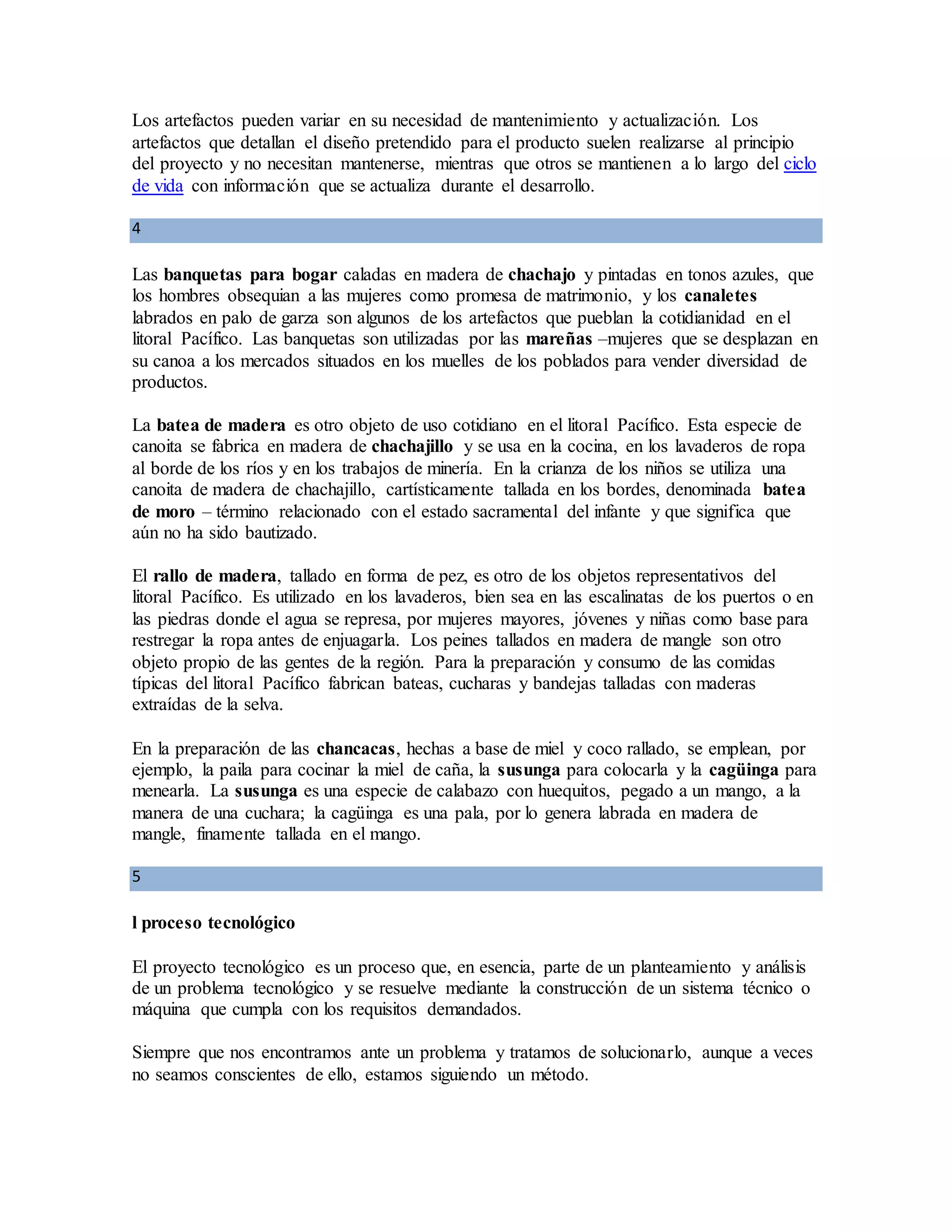 Los artefactos pueden variar en su necesidad de mantenimiento y actualización. Los
artefactos que detallan el diseño pretendido para el producto suelen realizarse al principio
del proyecto y no necesitan mantenerse, mientras que otros se mantienen a lo largo del ciclo
de vida con información que se actualiza durante el desarrollo.
4
Las banquetas para bogar caladas en madera de chachajo y pintadas en tonos azules, que
los hombres obsequian a las mujeres como promesa de matrimonio, y los canaletes
labrados en palo de garza son algunos de los artefactos que pueblan la cotidianidad en el
litoral Pacífico. Las banquetas son utilizadas por las mareñas –mujeres que se desplazan en
su canoa a los mercados situados en los muelles de los poblados para vender diversidad de
productos.
La batea de madera es otro objeto de uso cotidiano en el litoral Pacífico. Esta especie de
canoita se fabrica en madera de chachajillo y se usa en la cocina, en los lavaderos de ropa
al borde de los ríos y en los trabajos de minería. En la crianza de los niños se utiliza una
canoita de madera de chachajillo, cartísticamente tallada en los bordes, denominada batea
de moro – término relacionado con el estado sacramental del infante y que significa que
aún no ha sido bautizado.
El rallo de madera, tallado en forma de pez, es otro de los objetos representativos del
litoral Pacífico. Es utilizado en los lavaderos, bien sea en las escalinatas de los puertos o en
las piedras donde el agua se represa, por mujeres mayores, jóvenes y niñas como base para
restregar la ropa antes de enjuagarla. Los peines tallados en madera de mangle son otro
objeto propio de las gentes de la región. Para la preparación y consumo de las comidas
típicas del litoral Pacífico fabrican bateas, cucharas y bandejas talladas con maderas
extraídas de la selva.
En la preparación de las chancacas, hechas a base de miel y coco rallado, se emplean, por
ejemplo, la paila para cocinar la miel de caña, la susunga para colocarla y la cagüinga para
menearla. La susunga es una especie de calabazo con huequitos, pegado a un mango, a la
manera de una cuchara; la cagüinga es una pala, por lo genera labrada en madera de
mangle, finamente tallada en el mango.
5
l proceso tecnológico
El proyecto tecnológico es un proceso que, en esencia, parte de un planteamiento y análisis
de un problema tecnológico y se resuelve mediante la construcción de un sistema técnico o
máquina que cumpla con los requisitos demandados.
Siempre que nos encontramos ante un problema y tratamos de solucionarlo, aunque a veces
no seamos conscientes de ello, estamos siguiendo un método.
 