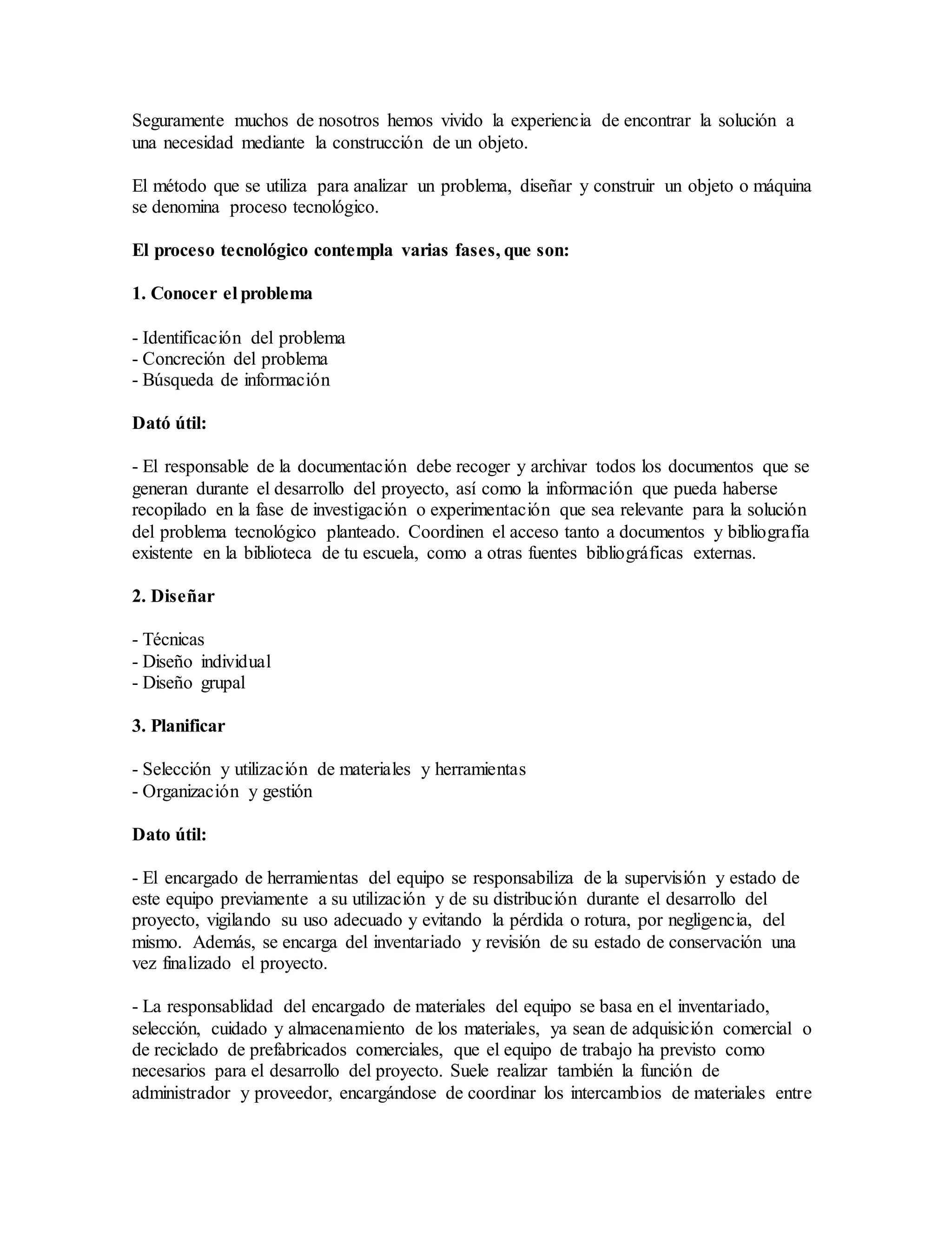 Seguramente muchos de nosotros hemos vivido la experiencia de encontrar la solución a
una necesidad mediante la construcción de un objeto.
El método que se utiliza para analizar un problema, diseñar y construir un objeto o máquina
se denomina proceso tecnológico.
El proceso tecnológico contempla varias fases, que son:
1. Conocer el problema
- Identificación del problema
- Concreción del problema
- Búsqueda de información
Dató útil:
- El responsable de la documentación debe recoger y archivar todos los documentos que se
generan durante el desarrollo del proyecto, así como la información que pueda haberse
recopilado en la fase de investigación o experimentación que sea relevante para la solución
del problema tecnológico planteado. Coordinen el acceso tanto a documentos y bibliografía
existente en la biblioteca de tu escuela, como a otras fuentes bibliográficas externas.
2. Diseñar
- Técnicas
- Diseño individual
- Diseño grupal
3. Planificar
- Selección y utilización de materiales y herramientas
- Organización y gestión
Dato útil:
- El encargado de herramientas del equipo se responsabiliza de la supervisión y estado de
este equipo previamente a su utilización y de su distribución durante el desarrollo del
proyecto, vigilando su uso adecuado y evitando la pérdida o rotura, por negligencia, del
mismo. Además, se encarga del inventariado y revisión de su estado de conservación una
vez finalizado el proyecto.
- La responsablidad del encargado de materiales del equipo se basa en el inventariado,
selección, cuidado y almacenamiento de los materiales, ya sean de adquisición comercial o
de reciclado de prefabricados comerciales, que el equipo de trabajo ha previsto como
necesarios para el desarrollo del proyecto. Suele realizar también la función de
administrador y proveedor, encargándose de coordinar los intercambios de materiales entre
 