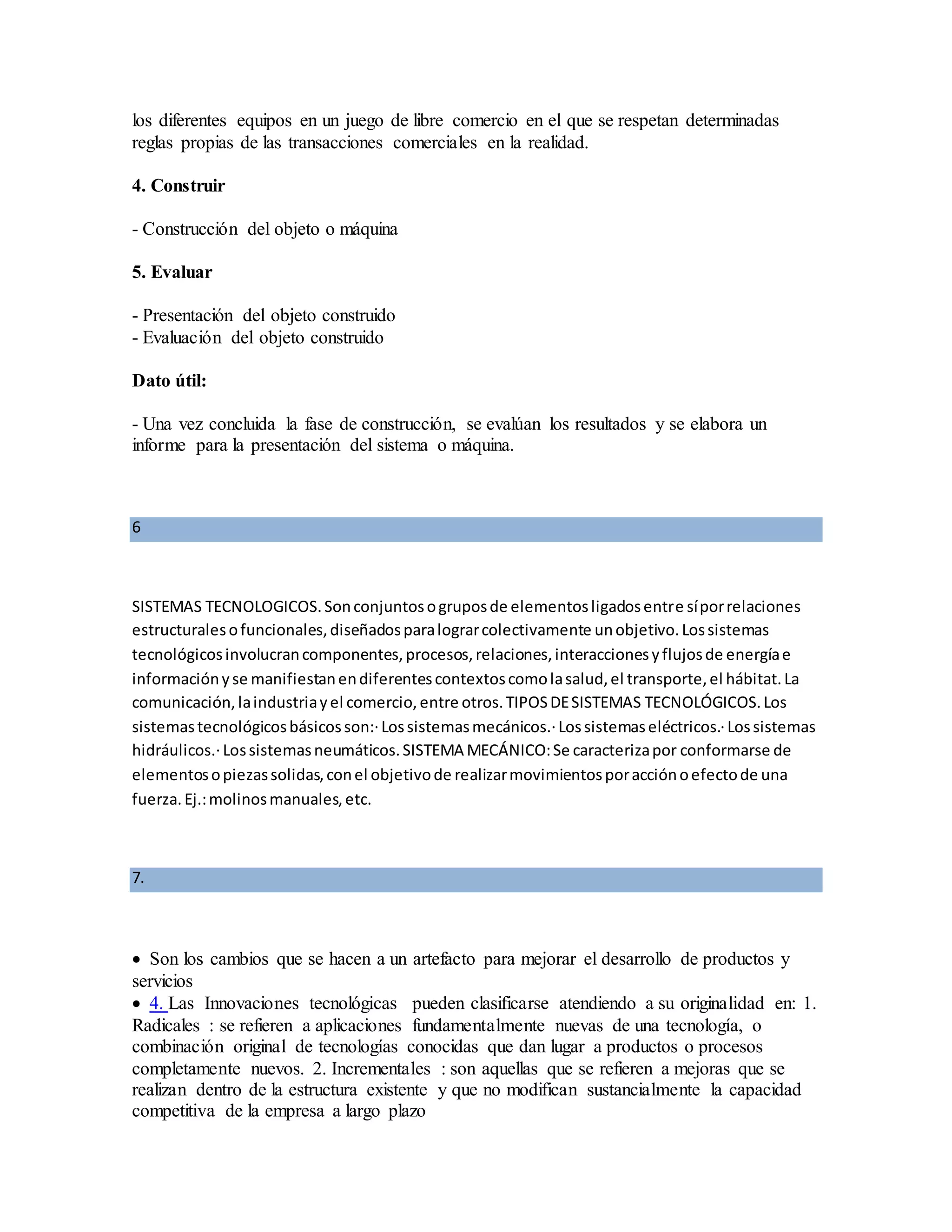 los diferentes equipos en un juego de libre comercio en el que se respetan determinadas
reglas propias de las transacciones comerciales en la realidad.
4. Construir
- Construcción del objeto o máquina
5. Evaluar
- Presentación del objeto construido
- Evaluación del objeto construido
Dato útil:
- Una vez concluida la fase de construcción, se evalúan los resultados y se elabora un
informe para la presentación del sistema o máquina.
6
SISTEMAS TECNOLOGICOS.Sonconjuntosogruposde elementosligadosentre síporrelaciones
estructuralesofuncionales,diseñadosparalograrcolectivamente unobjetivo.Lossistemas
tecnológicosinvolucrancomponentes,procesos,relaciones,interaccionesyflujosde energíae
informaciónyse manifiestanendiferentescontextoscomolasalud,el transporte,el hábitat.La
comunicación,laindustriayel comercio,entre otros.TIPOSDESISTEMAS TECNOLÓGICOS.Los
sistemastecnológicosbásicosson:·Lossistemasmecánicos.·Lossistemaseléctricos.·Lossistemas
hidráulicos.·Lossistemasneumáticos.SISTEMA MECÁNICO:Se caracterizapor conformarse de
elementosopiezassolidas,conel objetivode realizarmovimientosporacciónoefectode una
fuerza.Ej.:molinosmanuales,etc.
7.
 Son los cambios que se hacen a un artefacto para mejorar el desarrollo de productos y
servicios
 4. Las Innovaciones tecnológicas pueden clasificarse atendiendo a su originalidad en: 1.
Radicales : se refieren a aplicaciones fundamentalmente nuevas de una tecnología, o
combinación original de tecnologías conocidas que dan lugar a productos o procesos
completamente nuevos. 2. Incrementales : son aquellas que se refieren a mejoras que se
realizan dentro de la estructura existente y que no modifican sustancialmente la capacidad
competitiva de la empresa a largo plazo
 