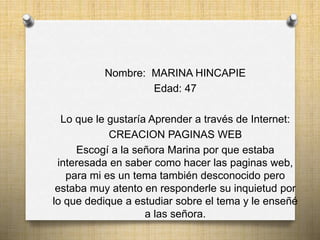 Nombre: MARINA HINCAPIE
Edad: 47
Lo que le gustaría Aprender a través de Internet:
CREACION PAGINAS WEB
Escogí a la señora Marina por que estaba
interesada en saber como hacer las paginas web,
para mi es un tema también desconocido pero
estaba muy atento en responderle su inquietud por
lo que dedique a estudiar sobre el tema y le enseñé
a las señora.