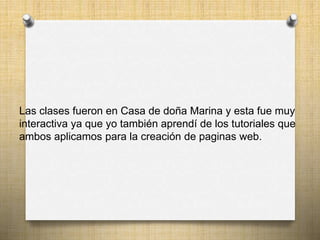 Las clases fueron en Casa de doña Marina y esta fue muy
interactiva ya que yo también aprendí de los tutoriales que
ambos aplicamos para la creación de paginas web.