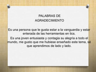 PALABRAS DE
AGRADECIMIENTO
Es una persona que le gusta estar a la vanguardia y estar
enterada de las herramientas en tics.
Es una joven entusiasta y contagia su alegría a todo el
mundo, me gusto que me hubiese enseñado este tema, sé
que aprendimos de lado y lado.