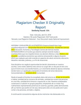 Plagiarism Checker X Originality
Report
Similarity Found: 12%
Date: miércoles, abril 25, 2018
Statistics: 96 words Plagiarized / 824 Total words
Remarks: Low Plagiarism Detected - Your Document needs Optional Improvement.
-------------------------------------------------------------------------------------------
HISTORIA Y EVOLUCIÓN DE LA ESTADÍSTICA Jhoanna Araceli Acan Inga
araceliacan@gmail.com Universidad Nacional de Chimborazo Facultad de Ciencias
de la Educación, Humanas y Tecnologías Carrera de Ciencias Exactas
INTRODUCCIÓN En el mundo que estamos siempre existirán dudas e
incertidumbres que nos impedirá tomar una decisión efectiva o clara frente a una
situación o problema económico que estemos atravesando o alguna situación
difícil que cualquier país esté viviendo en aspectos de salud, economía, educación,
desastres naturales, pobreza, y un fin de situaciones.
Esta disciplina nos regala la oportunidad de decidir claramente en nuestros
asuntos, como todos sabemos esta ciencia no surgió den un día para el otro sino
que el mismo tuvo una transformación y un crecimiento desde las épocas remontas
donde marco un significado orientando al momento de tomar decisiones
transcendentales en la historia de la humanidad.
Desde el pasado el hombre ha recopilado datos del entorno en el que se encuentra
o habita: cantidad de los números de animales, cantidad de número de personas
en una tribu, cantidad de la fortuna o riqueza de un clan. Nuestros antepasados
comenzaron a subsistir en grupos pequeños, empezando de un modo muy
rudimentario representando pictóricas en cavernas, guaridas, pieles demostrando
allí sus hechos que podría ser de caza, danza pero esto a la vez podía servir para
contar a las personas, animales u objetos.
A continuación conoceremos algunas de las memorias más destacadas en la
 