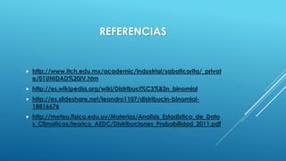  http://www.itch.edu.mx/academic/industrial/sabaticorita/_privat
e/01UNIDAD%20IV.htm
 http://es.wikipedia.org/wiki/Distribuci%C3%B3n_binomial
 http://es.slideshare.net/leandro1107/distribucin-binomial-
18816676
 http://meteo.fisica.edu.uy/Materias/Analisis_Estadistico_de_Dato
s_Climaticos/teorico_AEDC/Distribuciones_Probabilidad_2011.pdf
REFERENCIAS
 