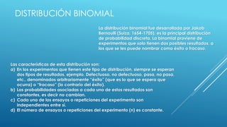 La distribución binomial fue desarrollada por Jakob
Bernoulli (Suiza, 1654-1705), es la principal distribución
de probabilidad discreta. La binomial proviene de
experimentos que solo tienen dos posibles resultados, a
los que se les puede nombrar como éxito o fracaso.
DISTRIBUCIÓN BINOMIAL
Las características de esta distribución son:
a) En los experimentos que tienen este tipo de distribución, siempre se esperan
dos tipos de resultados, ejemplo, Defectuoso, no defectuoso, pasa, no pasa,
etc., denominados arbitrariamente “éxito” (que es lo que se espera que
ocurra) o “fracaso” (lo contrario del éxito).
b) Las probabilidades asociadas a cada uno de estos resultados son
constantes, es decir no cambian.
c) Cada uno de los ensayos o repeticiones del experimento son
independientes entre sí.
d) El número de ensayos o repeticiones del experimento (n) es constante.
 