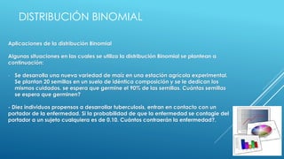 Aplicaciones de la distribución Binomial
Algunas situaciones en las cuales se utiliza la distribución Binomial se plantean a
continuación:
- Se desarrolla una nueva variedad de maíz en una estación agrícola experimental.
Se plantan 20 semillas en un suelo de idéntica composición y se le dedican los
mismos cuidados. se espera que germine el 90% de las semillas. Cuántas semillas
se espera que germinen?
- Diez individuos propensos a desarrollar tuberculosis, entran en contacto con un
portador de la enfermedad. Si la probabilidad de que la enfermedad se contagie del
portador a un sujeto cualquiera es de 0.10. Cuántos contraerán la enfermedad?.
DISTRIBUCIÓN BINOMIAL
 