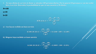 1. En una oficina de servicio al cliente se atienden 100 personas diarias. Por lo general 20 personas se van sin recibir
bien el servicio. Determine la probabilidad de que en una encuesta a 30 clientes
N=100
n=30
k=20
𝐡 𝐍; 𝐧; 𝐤; 𝒙 =
𝒌
𝒙
∗
𝑵 − 𝒌
𝒏 − 𝒙
𝑵
𝒏
a) 4 no hayan recibido un buen servicio
𝐡 𝟏𝟎𝟎; 𝟑𝟎; 𝟐𝟎; 𝟒 =
𝟐𝟎
𝟒
∗
𝟖𝟎
𝟐𝟔
𝟏𝟎𝟎
𝟑𝟎
= 𝟎, 𝟏𝟐𝟔𝟖 ∗ 𝟏𝟎𝟎 = 𝟏𝟐, 𝟔𝟖%
b) Ninguno haya recibido un buen servicio
𝐡 𝟏𝟎𝟎; 𝟑𝟎; 𝟐𝟎; 𝟎 =
𝟐𝟎
𝟎
∗
𝟖𝟎
𝟑𝟎
𝟏𝟎𝟎
𝟑𝟎
= 𝟎, 𝟎𝟎𝟎𝟑 ∗ 𝟏𝟎𝟎 = 𝟎, 𝟎𝟑%
 