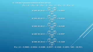 c) A lo más 4 personas recibieron un buen servicio
𝐏 𝐱 ≤ 𝟒 = 𝐏 𝐱 = 𝟎 + 𝐏 𝐱 = 𝟏 + 𝐏 𝐱 = 𝟐 + 𝐏 𝐱 = 𝟑 + 𝐏 𝐱 = 𝟒
𝐡 𝟏𝟎𝟎; 𝟑𝟎; 𝟐𝟎; 𝟎 =
𝟐𝟎
𝟎
∗
𝟖𝟎
𝟑𝟎
𝟏𝟎𝟎
𝟑𝟎
= 𝟎, 𝟎𝟎𝟎𝟑
𝐡 𝟏𝟎𝟎; 𝟑𝟎; 𝟐𝟎; 𝟏 =
𝟐𝟎
𝟏
∗
𝟖𝟎
𝟐𝟗
𝟏𝟎𝟎
𝟑𝟎
= 𝟎, 𝟎𝟎𝟑𝟔
𝐡 𝟏𝟎𝟎; 𝟑𝟎; 𝟐𝟎; 𝟐 =
𝟐𝟎
𝟐
∗
𝟖𝟎
𝟐𝟖
𝟏𝟎𝟎
𝟑𝟎
= 𝟎, 𝟎𝟏𝟖𝟖
𝐡 𝟏𝟎𝟎; 𝟑𝟎; 𝟐𝟎; 𝟑 =
𝟐𝟎
𝟑
∗
𝟖𝟎
𝟐𝟕
𝟏𝟎𝟎
𝟑𝟎
= 𝟎, 𝟎𝟓𝟗𝟕
𝐡 𝟏𝟎𝟎; 𝟑𝟎; 𝟐𝟎; 𝟒 =
𝟐𝟎
𝟒
∗
𝟖𝟎
𝟐𝟔
𝟏𝟎𝟎
𝟑𝟎
= 𝟎, 𝟏𝟐𝟔𝟖
𝐏 𝐱 ≤ 𝟒 = 𝟎, 𝟎𝟎𝟎𝟑 + 𝟎, 𝟎𝟎𝟑𝟔 + 𝟎, 𝟎𝟏𝟖𝟖 + 𝟎, 𝟎𝟓𝟗𝟕 + 𝟎, 𝟏𝟐𝟔𝟖 = 𝟎, 𝟐𝟎𝟗𝟐 ∗ 𝟏𝟎𝟎 = 𝟐𝟎, 𝟗𝟐%
 
