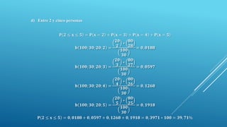 d) Entre 2 y cinco personas
𝐏 𝟐 ≤ 𝐱 ≤ 𝟓 = 𝐏 𝐱 = 𝟐 + 𝐏 𝐱 = 𝟑 + 𝐏 𝐱 = 𝟒 + 𝐏 𝐱 = 𝟓
𝐡 𝟏𝟎𝟎; 𝟑𝟎; 𝟐𝟎; 𝟐 =
𝟐𝟎
𝟐
∗
𝟖𝟎
𝟐𝟖
𝟏𝟎𝟎
𝟑𝟎
= 𝟎, 𝟎𝟏𝟖𝟖
𝐡 𝟏𝟎𝟎; 𝟑𝟎; 𝟐𝟎; 𝟑 =
𝟐𝟎
𝟑
∗
𝟖𝟎
𝟐𝟕
𝟏𝟎𝟎
𝟑𝟎
= 𝟎, 𝟎𝟓𝟗𝟕
𝐡 𝟏𝟎𝟎; 𝟑𝟎; 𝟐𝟎; 𝟒 =
𝟐𝟎
𝟒
∗
𝟖𝟎
𝟐𝟔
𝟏𝟎𝟎
𝟑𝟎
= 𝟎, 𝟏𝟐𝟔𝟖
𝐡 𝟏𝟎𝟎; 𝟑𝟎; 𝟐𝟎; 𝟓 =
𝟐𝟎
𝟓
∗
𝟖𝟎
𝟐𝟓
𝟏𝟎𝟎
𝟑𝟎
= 𝟎, 𝟏𝟗𝟏𝟖
𝐏 𝟐 ≤ 𝐱 ≤ 𝟓 = 𝟎, 𝟎𝟏𝟖𝟖 + 𝟎, 𝟎𝟓𝟗𝟕 + 𝟎, 𝟏𝟐𝟔𝟖 + 𝟎, 𝟏𝟗𝟏𝟖 = 𝟎, 𝟑𝟗𝟕𝟏 ∗ 𝟏𝟎𝟎 = 𝟑𝟗, 𝟕𝟏%
 