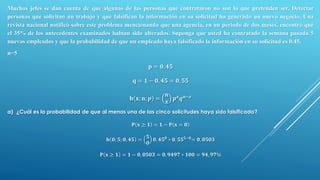 Muchos jefes se dan cuenta de que algunas de las personas que contrataron no son lo que pretenden ser. Detectar
personas que solicitan un trabajo y que falsifican la información en su solicitud ha generado un nuevo negocio. Una
revista nacional notificó sobre este problema mencionando que una agencia, en un periodo de dos meses, encontró que
el 35% de los antecedentes examinados habían sido alterados. Suponga que usted ha contratado la semana pasada 5
nuevos empleados y que la probabilidad de que un empleado haya falsificado la información en su solicitud es 0.45.
n=5
𝐩 = 𝟎, 𝟒𝟓
𝐪 = 𝟏 − 𝟎, 𝟒𝟓 = 𝟎, 𝟓𝟓
𝐛 𝐱; 𝐧; 𝒑 =
𝒏
𝒙
𝒑 𝒙 𝒒 𝒏−𝒙
a) ¿Cuál es la probabilidad de que al menos una de las cinco solicitudes haya sido falsificada?
𝐏 𝐱 ≥ 𝟏 = 𝟏 − 𝐏 𝐱 = 𝟎
𝐛 𝟎; 𝟓; 𝟎, 𝟒𝟓 =
𝟓
𝟎
𝟎, 𝟒𝟓 𝟎
∗ 𝟎, 𝟓𝟓 𝟓−𝟎
= 𝟎, 𝟎𝟓𝟎𝟑
𝐏 𝐱 ≥ 𝟏 = 𝟏 − 𝟎, 𝟎𝟓𝟎𝟑 = 𝟎, 𝟗𝟒𝟗𝟕 ∗ 𝟏𝟎𝟎 = 𝟗𝟒, 𝟗𝟕%
 