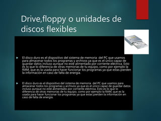 Drive,floppy o unidades de
discos flexibles
 El disco duro es el dispositivo del sistema de memoria del PC que usamos
para almacenar todos los programas y archivos ya que es el único capaz de
guardar datos incluso aunque no esté alimentado por corriente eléctrica. Esto
es lo que lo diferencia de otras memorias de tu equipo, como por ejemplo la
RAM, que es la usada para hacer funcionar los programas ya que estas pierden
la información en caso de falta de energía.
 El disco duro es el dispositivo del sistema de memoria del PC que usamos para
almacenar todos los programas y archivos ya que es el único capaz de guardar datos
incluso aunque no esté alimentado por corriente eléctrica. Esto es lo que lo
diferencia de otras memorias de tu equipo, como por ejemplo la RAM, que es la
usada para hacer funcionar los programas ya que estas pierden la información en
caso de falta de energía.
 